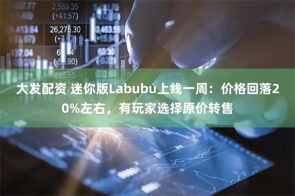 大发配资 迷你版Labubu上线一周：价格回落20%左右，有玩家选择原价转售