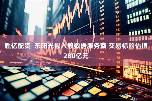胜亿配资  东阳光拟入股数据服务商 交易标的估值280亿元