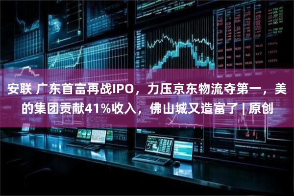 安联 广东首富再战IPO，力压京东物流夺第一，美的集团贡献41%收入，佛山城又造富了 | 原创
