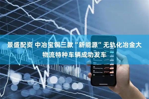 景盛配资 中冶宝钢三款“新能源”无轨化冶金大物流特种车辆成功发车