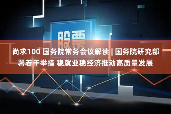 尚求100 国务院常务会议解读 | 国务院研究部署若干举措 稳就业稳经济推动高质量发展