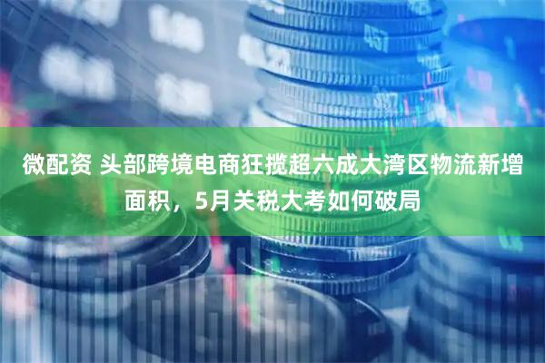 微配资 头部跨境电商狂揽超六成大湾区物流新增面积，5月关税大考如何破局