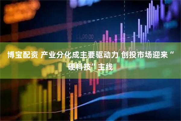 博宝配资 产业分化成主要驱动力 创投市场迎来“硬科技”主线