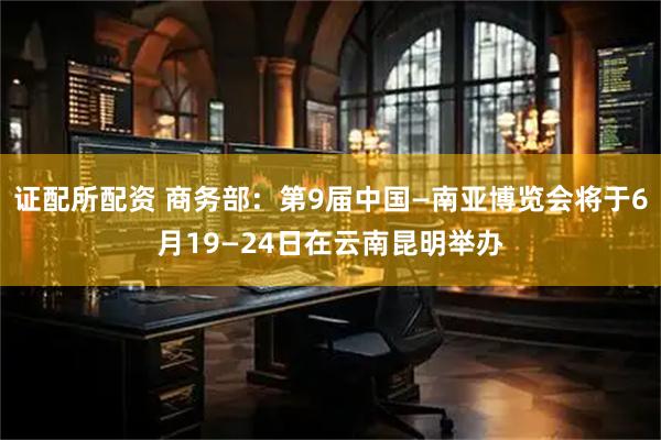 证配所配资 商务部：第9届中国—南亚博览会将于6月19—24日在云南昆明举办