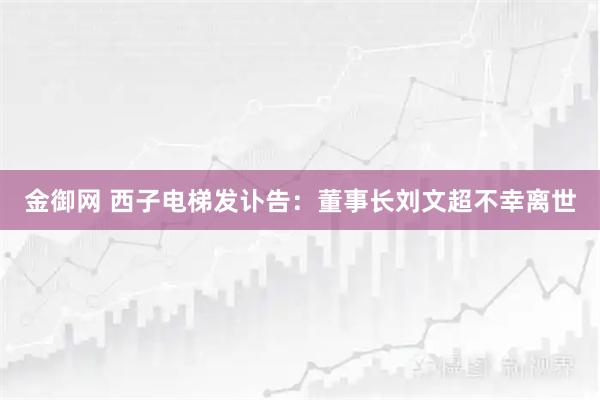 金御网 西子电梯发讣告：董事长刘文超不幸离世