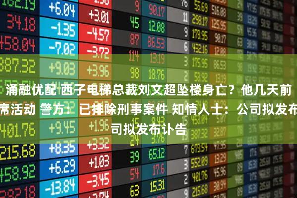 涌融优配 西子电梯总裁刘文超坠楼身亡？他几天前曾出席活动 警方：已排除刑事案件 知情人士：公司拟发布讣告