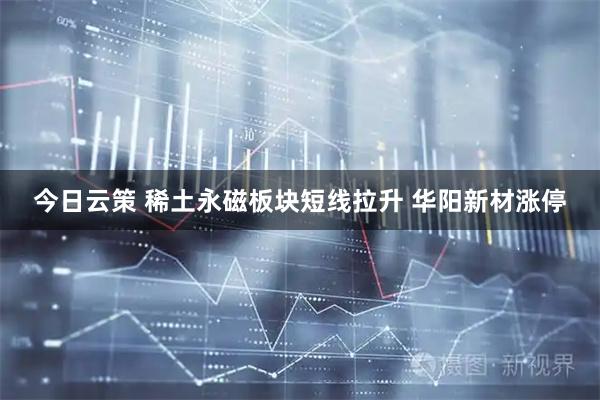 今日云策 稀土永磁板块短线拉升 华阳新材涨停