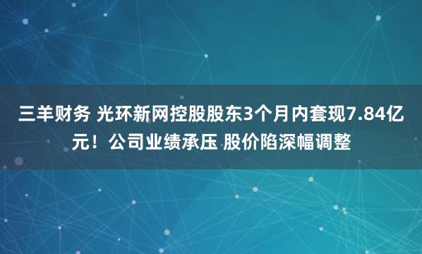 三羊财务 光环新网控股股东3个月内套现7.84亿元！公司业绩承压 股价陷深幅调整
