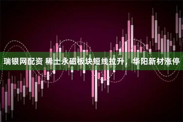 瑞银网配资 稀土永磁板块短线拉升，华阳新材涨停