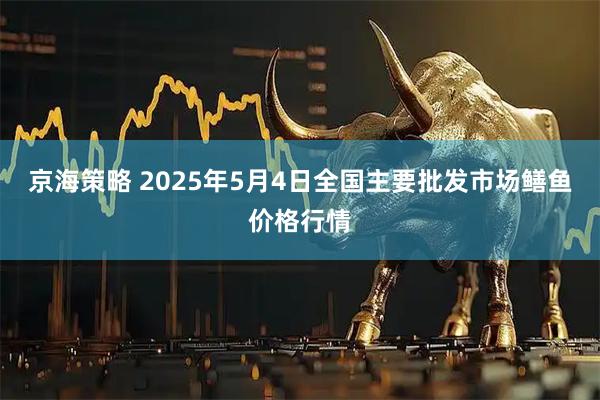京海策略 2025年5月4日全国主要批发市场鳝鱼价格行情