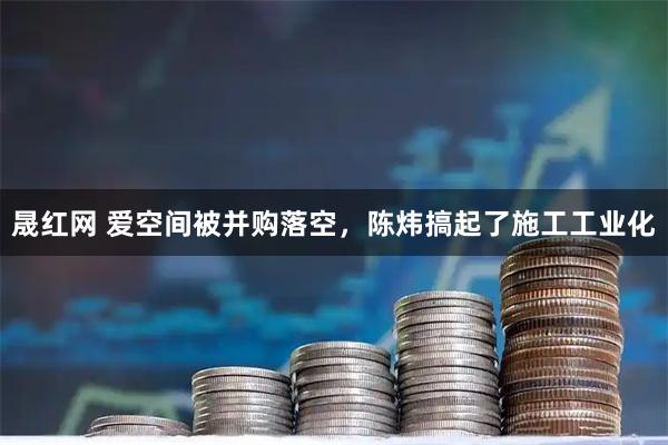晟红网 爱空间被并购落空，陈炜搞起了施工工业化