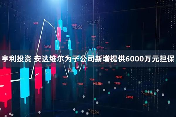 亨利投资 安达维尔为子公司新增提供6000万元担保