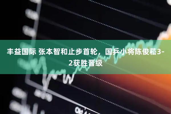 丰益国际 张本智和止步首轮，国乒小将陈俊菘3-2获胜晋级