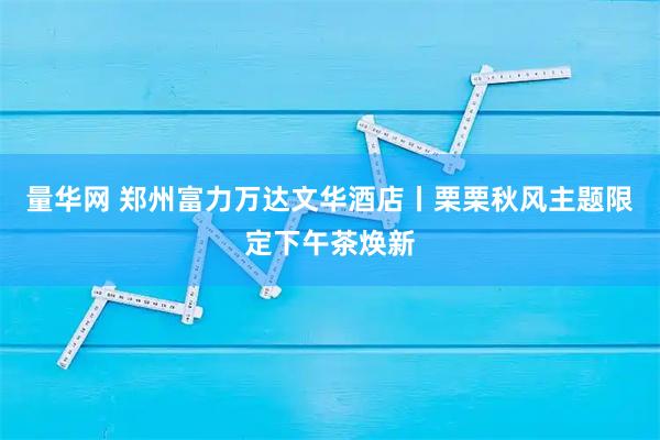 量华网 郑州富力万达文华酒店丨栗栗秋风主题限定下午茶焕新