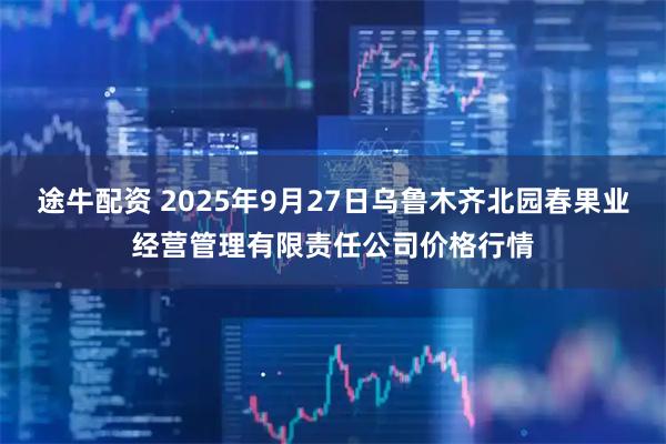 途牛配资 2025年9月27日乌鲁木齐北园春果业经营管理有限责任公司价格行情