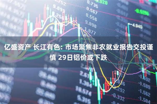 亿盛资产 长江有色: 市场聚焦非农就业报告交投谨慎 29日铝价或下跌