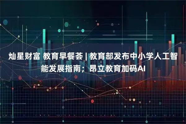 灿星财富 教育早餐荟 | 教育部发布中小学人工智能发展指南；昂立教育加码AI