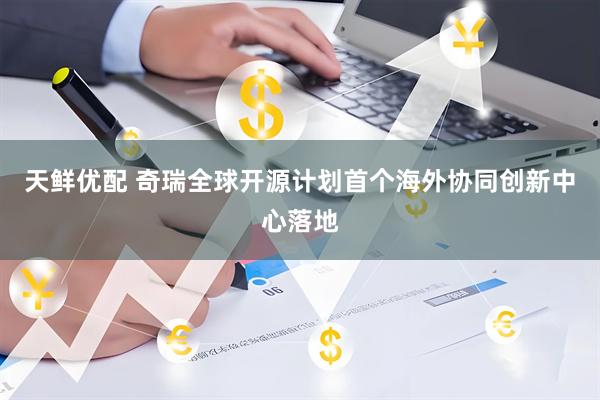 天鲜优配 奇瑞全球开源计划首个海外协同创新中心落地