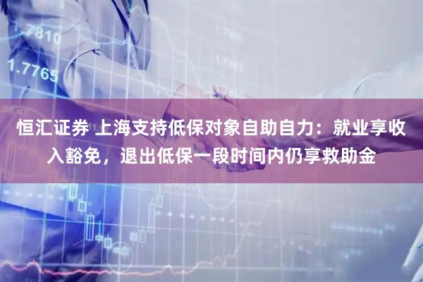 恒汇证券 上海支持低保对象自助自力：就业享收入豁免，退出低保一段时间内仍享救助金