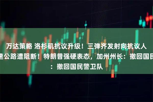 万达策略 洛杉矶抗议升级！三弹齐发射向抗议人群，高速公路遭阻断！特朗普强硬表态，加州州长：撤回国民警卫队