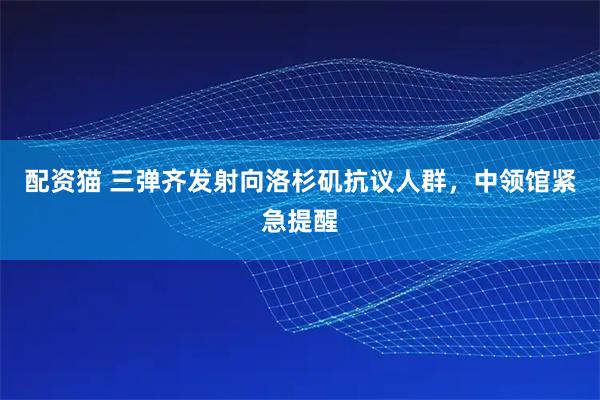 配资猫 三弹齐发射向洛杉矶抗议人群，中领馆紧急提醒