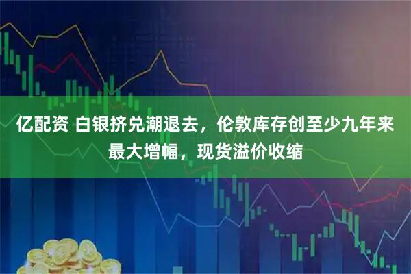 亿配资 白银挤兑潮退去，伦敦库存创至少九年来最大增幅，现货溢价收缩
