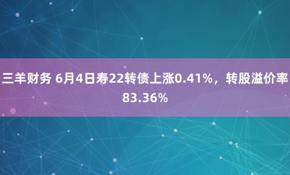 三羊财务 6月4日寿22转债上涨0.41%，转股溢价率83.36%