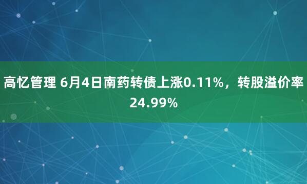 高忆管理 6月4日南药转债上涨0.11%，转股溢价率24.99%