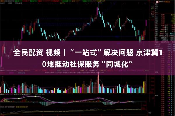 全民配资 视频丨“一站式”解决问题 京津冀10地推动社保服务“同城化”