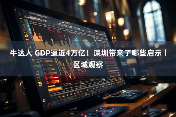 牛达人 GDP逼近4万亿！深圳带来了哪些启示丨区域观察