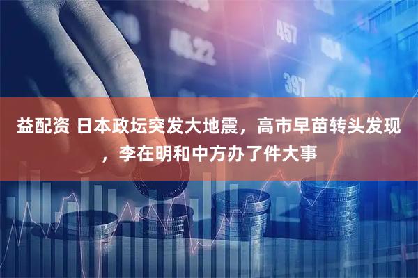 益配资 日本政坛突发大地震，高市早苗转头发现，李在明和中方办了件大事