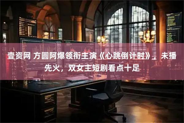 壹资网 方圆阿爆领衔主演《心跳倒计时》，未播先火，双女主短剧看点十足