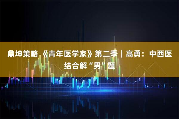 鼎坤策略 《青年医学家》第二季｜高勇：中西医结合解“男”题