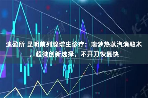 速盈所 昆明前列腺增生诊疗：瑞梦热蒸汽消融术，超微创新选择，不开刀恢复快