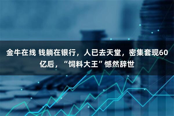 金牛在线 钱躺在银行，人已去天堂，密集套现60亿后，“饲料大王”憾然辞世