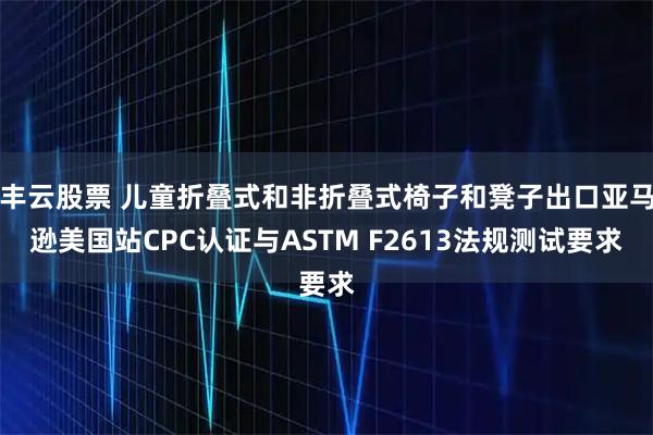 丰云股票 儿童折叠式和非折叠式椅子和凳子出口亚马逊美国站CPC认证与ASTM F2613法规测试要求