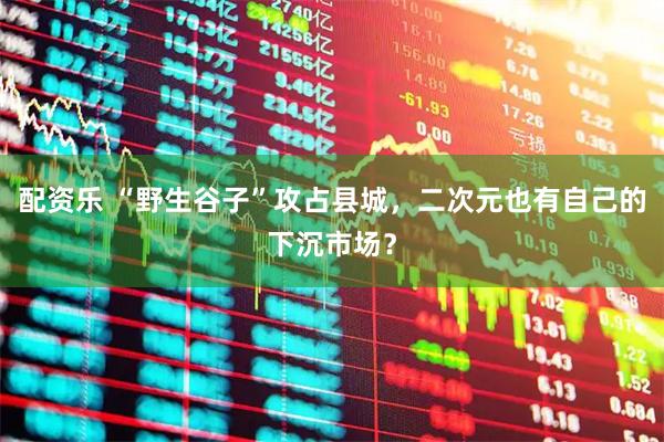 配资乐 “野生谷子”攻占县城,二次元也有自己的下沉市场?