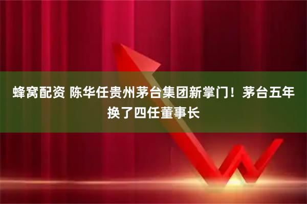 蜂窝配资 陈华任贵州茅台集团新掌门！茅台五年换了四任董事长