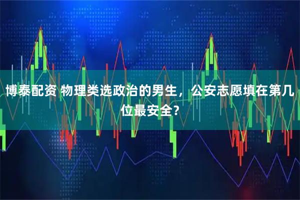 博泰配资 物理类选政治的男生，公安志愿填在第几位最安全？