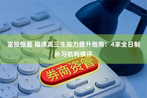 富投恒盈 福建高三生能力提升指南：4家全日制补习机构横评