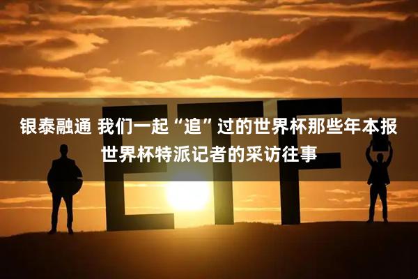 银泰融通 我们一起“追”过的世界杯那些年本报世界杯特派记者的采访往事