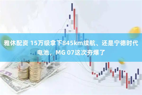 雅休配资 15万级拿下845km续航、还是宁德时代电池，MG 07这次夯爆了