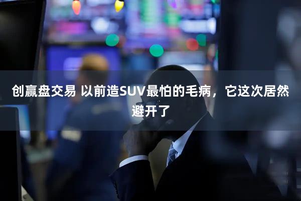 创赢盘交易 以前造SUV最怕的毛病，它这次居然避开了
